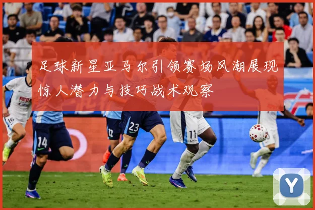 足球新星亚马尔引领赛场风潮展现惊人潜力与技巧战术观察