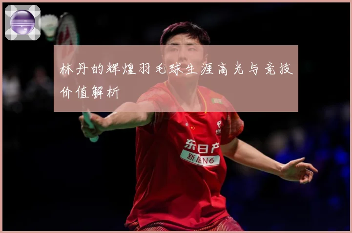 林丹的辉煌羽毛球生涯高光与竞技价值解析