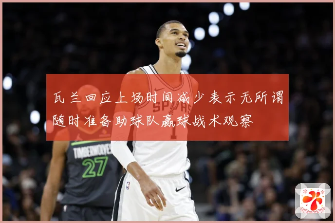瓦兰回应上场时间减少表示无所谓随时准备助球队赢球战术观察